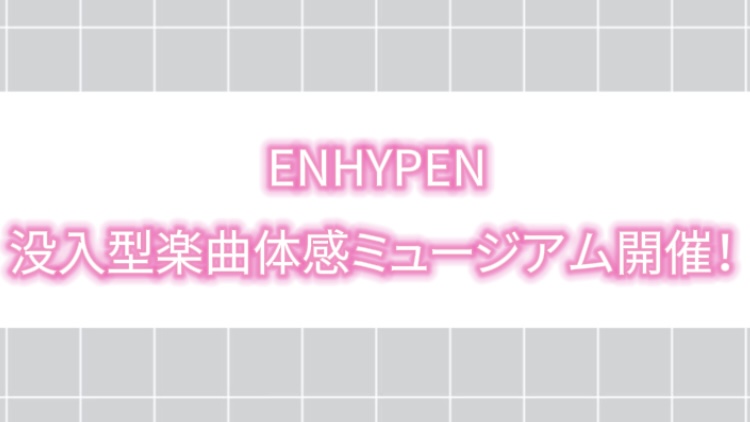 【2025年最新】ENHYPEN 没入型楽曲体感ミュージアム開催！